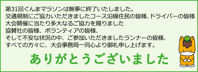 第31回ぐんまマラソンは無事に終了いたしました。交通規制にご協力いただきましたコース沿線住民の皆様、ドライバーの皆様、大会開催に当たり多大なるご協力を賜りました協賛社の皆様、ボランティアの皆様、そして不安な状況の中、ご参加いただきましたランナーの皆様、すべての方々に、大会事務局一同心より御礼申し上げます。